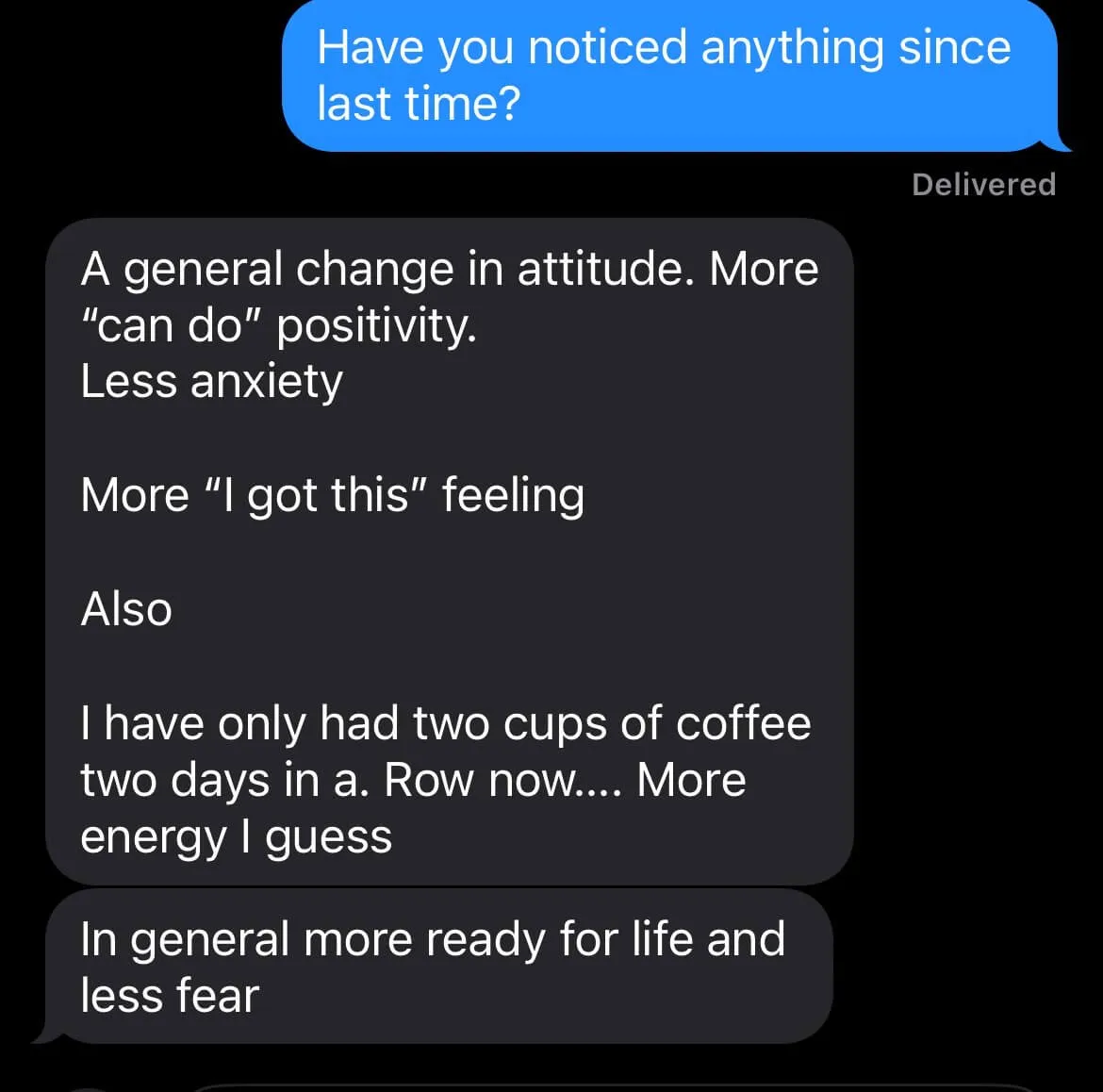 Text from a client, asked if they’ve noticed anything since last time: “A general change in attitude. More ‘can do’ positivity. Less anxiety. More ‘I got this’ feeling. Also I have only had two cups of coffee two days in a row now… More energy I guess. In general more ready for life and less fear.”