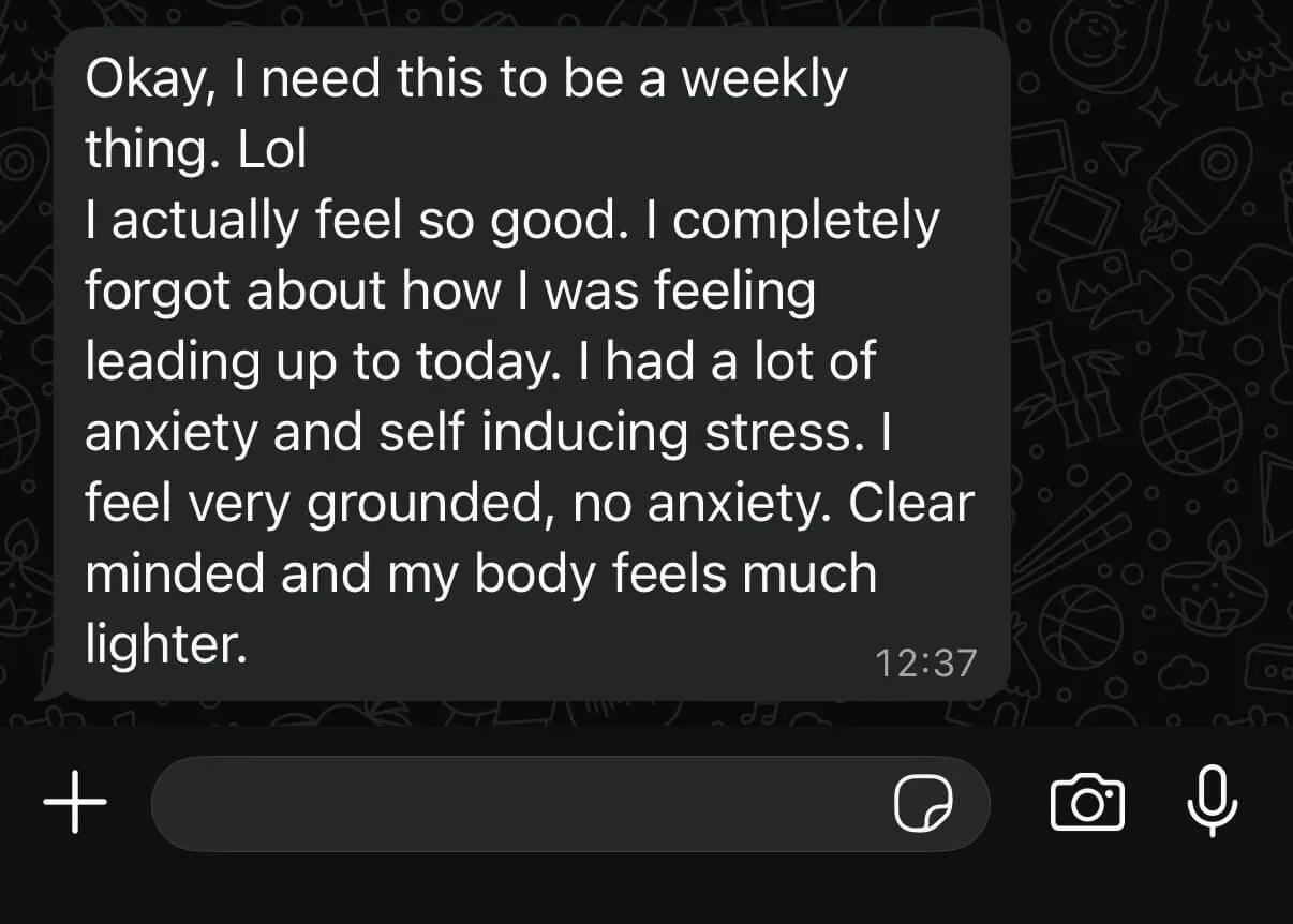Text from a client: “Okay, I need this to be a weekly thing. Lol. I actually feel so good. I completely forgot about how I was feeling leading up to today. I had a lot of anxiety and self inducing stress. I feel very grounded, no anxiety. Clear minded and my body feels much lighter.”