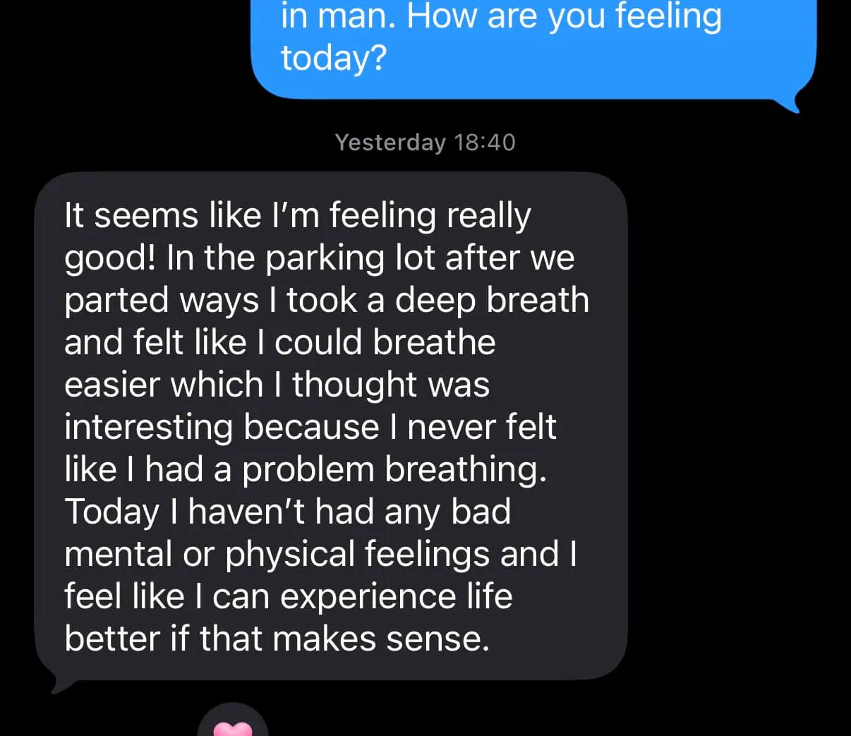 Text from a client: “It seems like I’m feeling really good! In the parking lot after we parted ways I took a deep breath and felt like I could breathe easier which I thought was interesting because I never felt like I had a problem breathing. Today I haven’t had any bad mental or physical feelings and I feel like I can experience life better if that makes sense.”